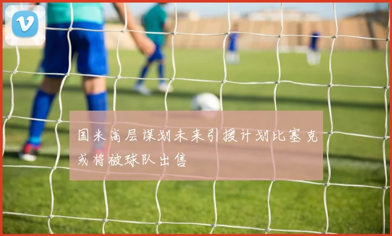 国米高层谋划未来引援计划比塞克或将被球队出售