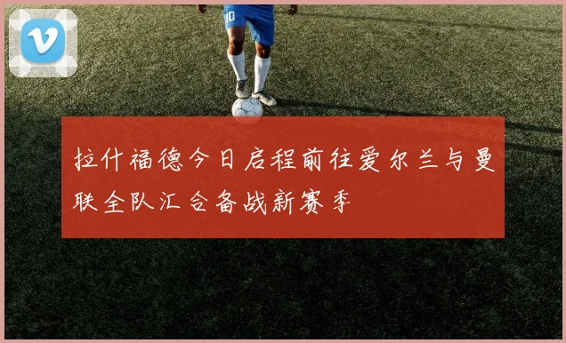 拉什福德今日启程前往爱尔兰与曼联全队汇合备战新赛季