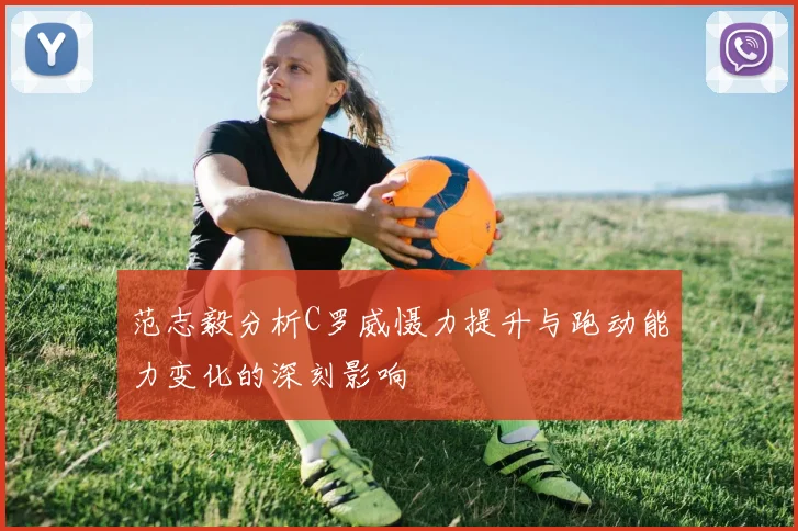 范志毅分析C罗威慑力提升与跑动能力变化的深刻影响