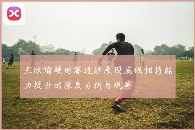 王欣瑜硬地赛连胜展现底线相持能力提升的深度分析与观察