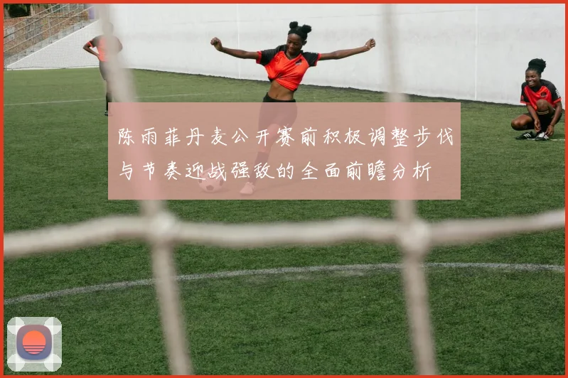陈雨菲丹麦公开赛前积极调整步伐与节奏迎战强敌的全面前瞻分析