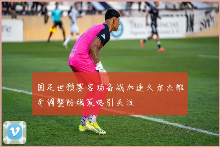 国足世预赛客场备战加速久尔杰维奇调整防线策略引关注