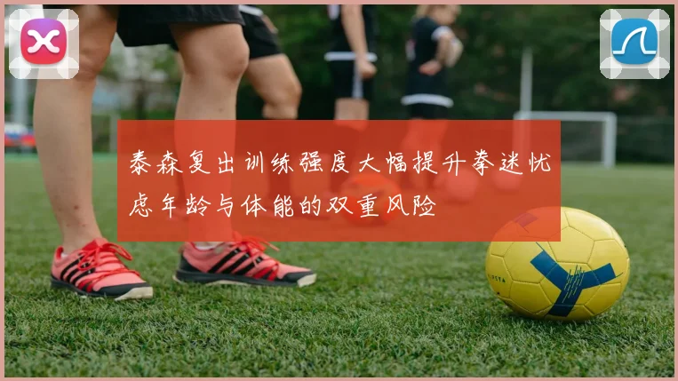 泰森复出训练强度大幅提升拳迷忧虑年龄与体能的双重风险