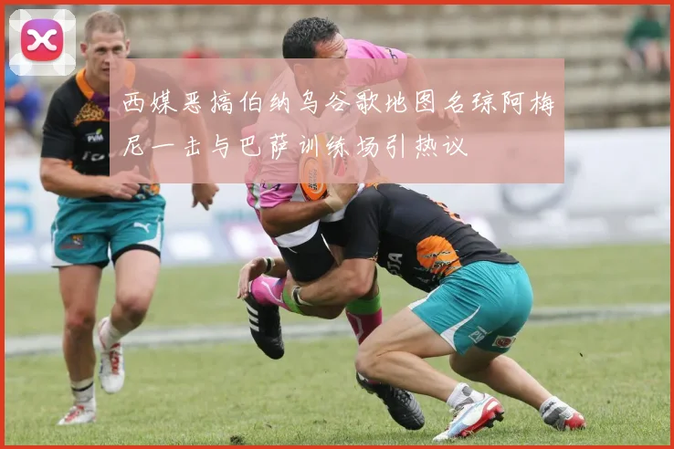 西媒恶搞伯纳乌谷歌地图名琼阿梅尼一击与巴萨训练场引热议