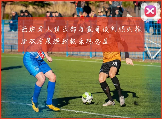 西班牙人俱乐部与蒙奇谈判顺利推进双方展现积极乐观态度