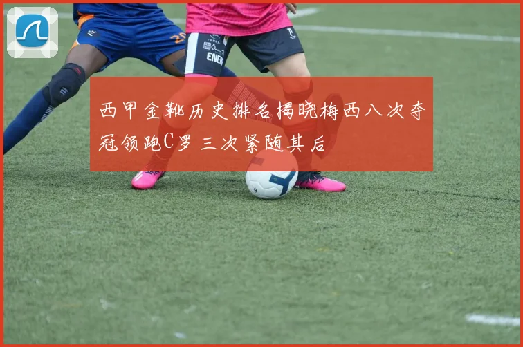 西甲金靴历史排名揭晓梅西八次夺冠领跑C罗三次紧随其后