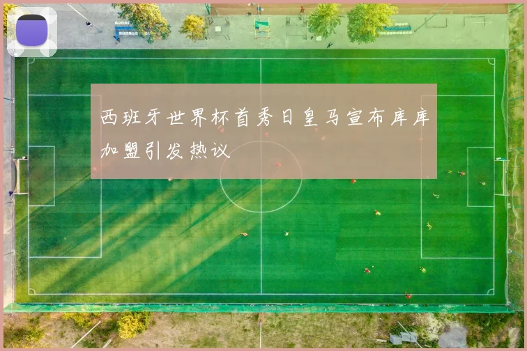 西班牙世界杯首秀日皇马宣布库库加盟引发热议