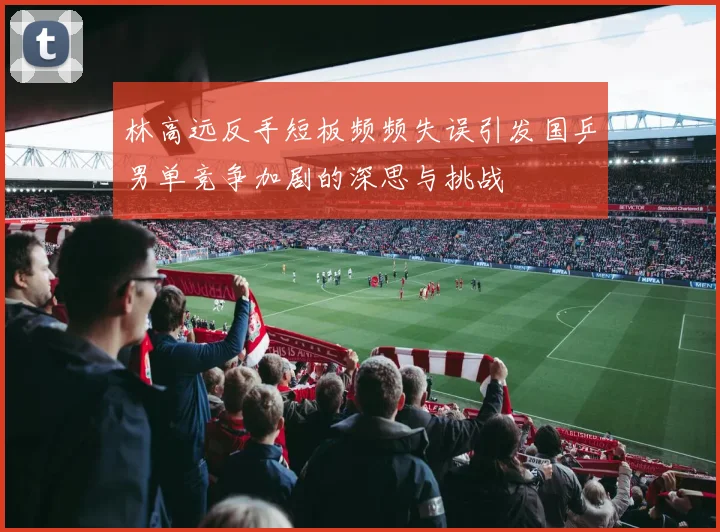 林高远反手短板频频失误引发国乒男单竞争加剧的深思与挑战