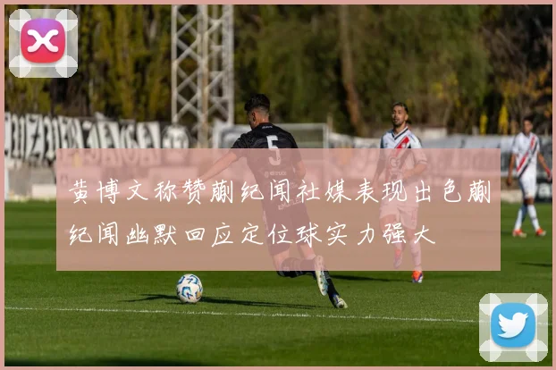 黄博文称赞蒯纪闻社媒表现出色蒯纪闻幽默回应定位球实力强大