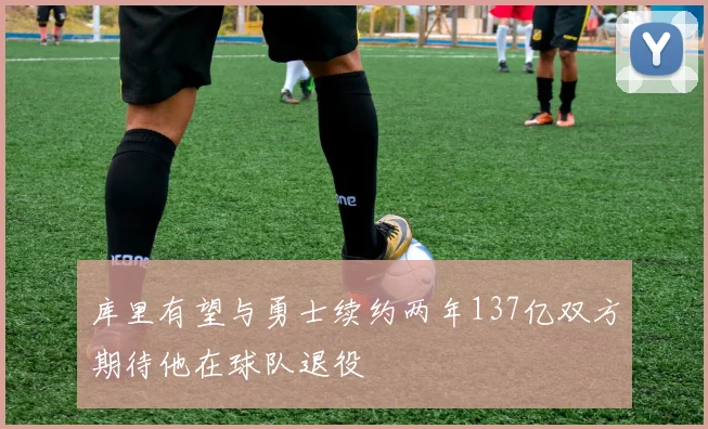 库里有望与勇士续约两年137亿双方期待他在球队退役