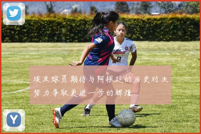 埃及球员期待与阿根廷的历史对决努力争取更进一步的辉煌
