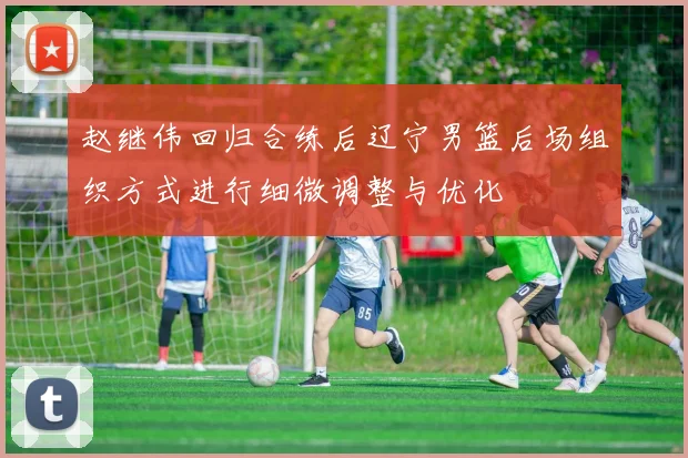 赵继伟回归合练后辽宁男篮后场组织方式进行细微调整与优化