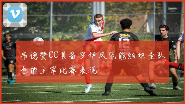 韦德赞CC具备罗伊风范能组织全队也能主宰比赛表现