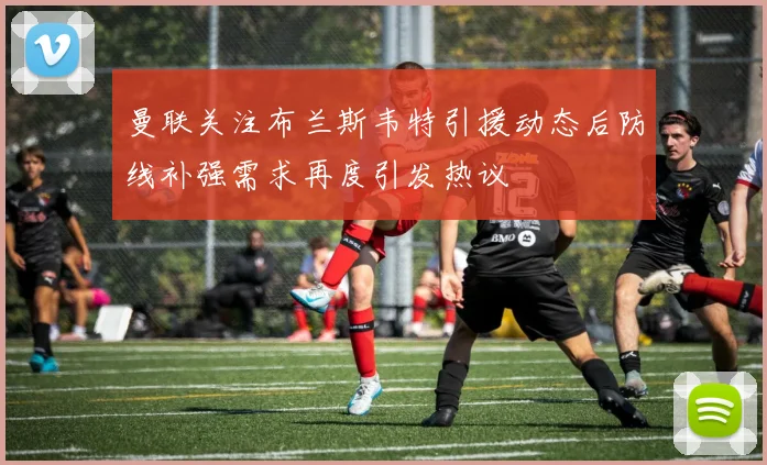 曼联关注布兰斯韦特引援动态后防线补强需求再度引发热议