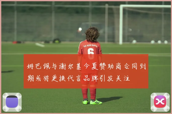 姆巴佩与谢尔基今夏赞助商合同到期或将更换代言品牌引发关注
