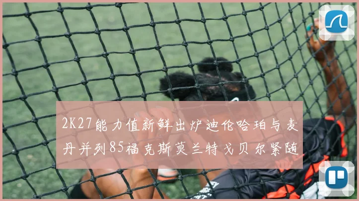 2K27能力值新鲜出炉迪伦哈珀与麦丹并列85福克斯莫兰特戈贝尔紧随其后84