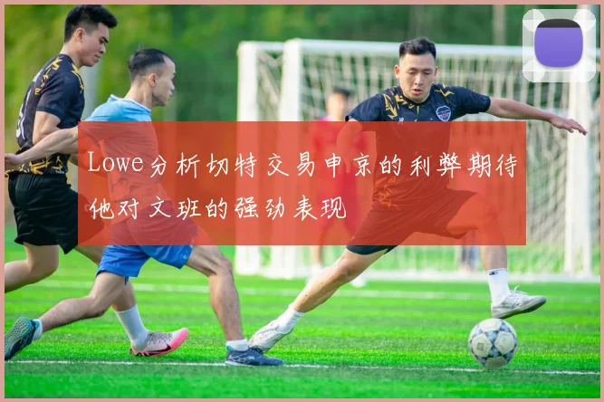Lowe分析切特交易申京的利弊期待他对文班的强劲表现