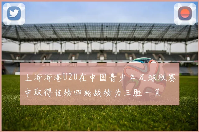 上海海港U20在中国青少年足球联赛中取得佳绩四轮战绩为三胜一负