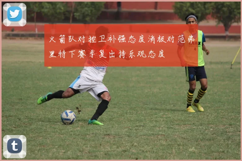 火箭队对控卫补强态度消极对范弗里特下赛季复出持乐观态度