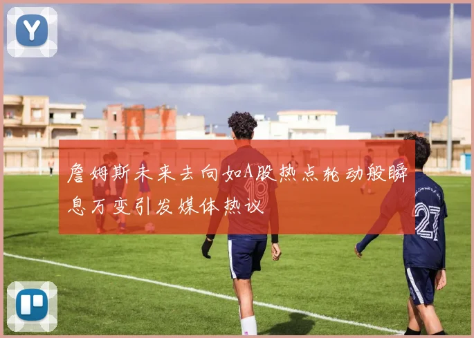 詹姆斯未来去向如A股热点轮动般瞬息万变引发媒体热议