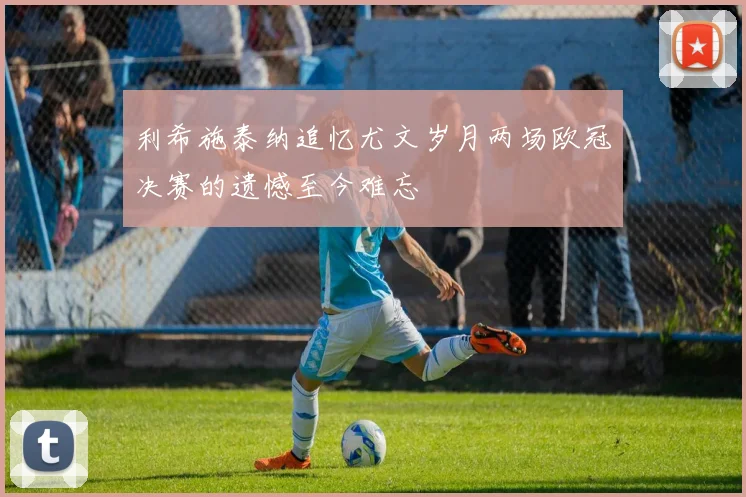 利希施泰纳追忆尤文岁月两场欧冠决赛的遗憾至今难忘