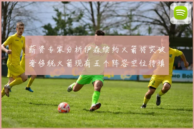 薪资专家分析伊森续约火箭将突破奢侈税火箭现有五个阵容空位待填补