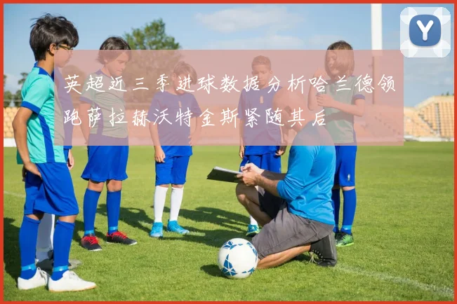 英超近三季进球数据分析哈兰德领跑萨拉赫沃特金斯紧随其后
