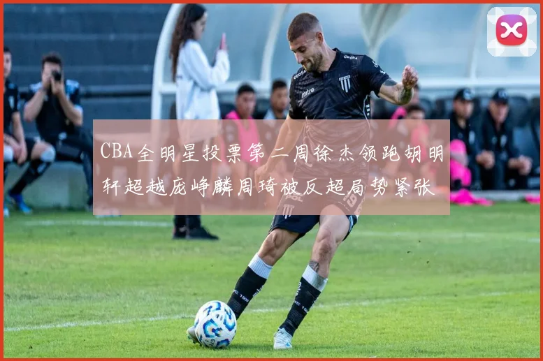 CBA全明星投票第二周徐杰领跑胡明轩超越庞峥麟周琦被反超局势紧张
