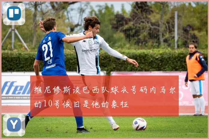 维尼修斯谈巴西队球衣号码内马尔的10号依旧是他的象征