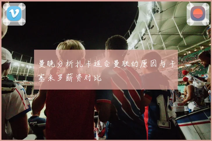 曼晚分析扎卡适合曼联的原因与卡塞米罗薪资对比